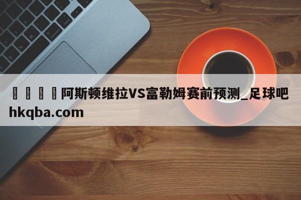 🍢阿斯顿维拉VS富勒姆赛前预测_足球吧 hkqba.com