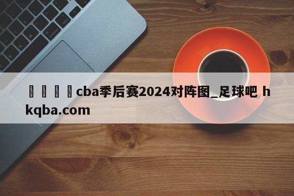 🍢cba季后赛2024对阵图_足球吧 hkqba.com