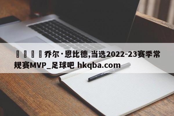 🍢乔尔·恩比德,当选2022-23赛季常规赛MVP_足球吧 hkqba.com