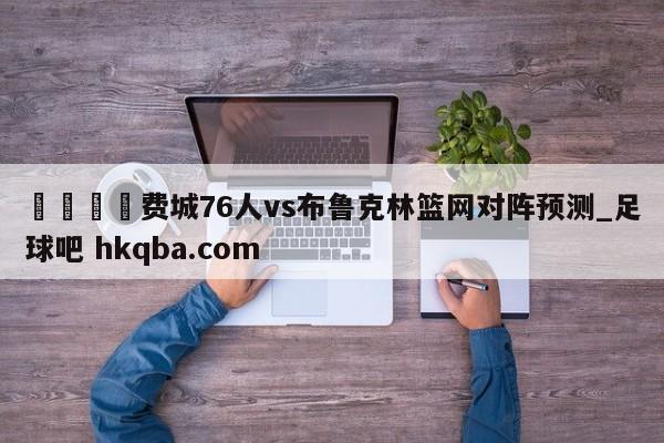 🍢费城76人vs布鲁克林篮网对阵预测_足球吧 hkqba.com