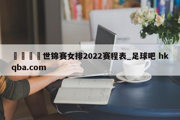 🍢世锦赛女排2022赛程表_足球吧 hkqba.com