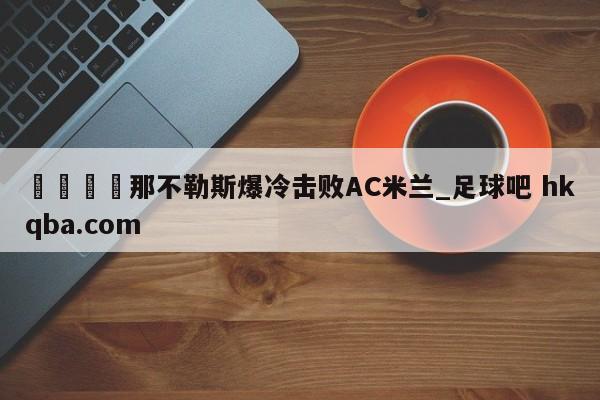 🍢那不勒斯爆冷击败AC米兰_足球吧 hkqba.com