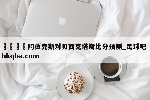 🍢阿贾克斯对贝西克塔斯比分预测_足球吧 hkqba.com