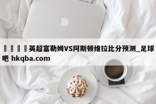 🍢英超富勒姆VS阿斯顿维拉比分预测_足球吧 hkqba.com