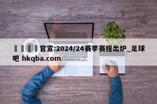 🍢官宣:2024/24赛季赛程出炉_足球吧 hkqba.com