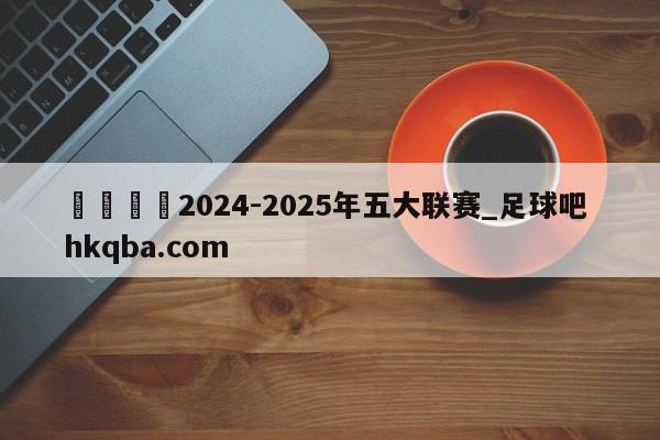 🍢2024-2025年五大联赛_足球吧 hkqba.com