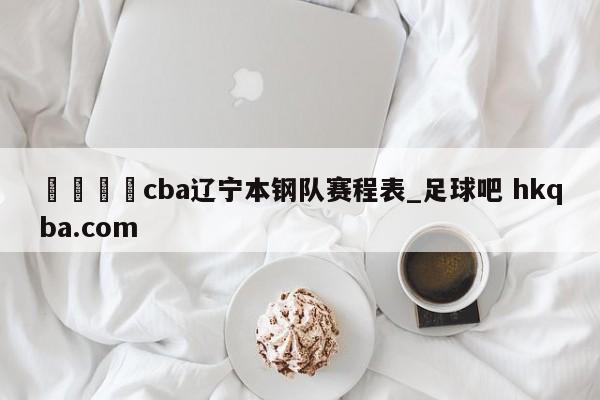 🍢cba辽宁本钢队赛程表_足球吧 hkqba.com