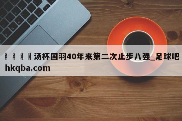 🍢汤杯国羽40年来第二次止步八强_足球吧 hkqba.com