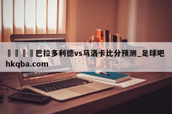 🍢巴拉多利德vs马洛卡比分预测_足球吧 hkqba.com