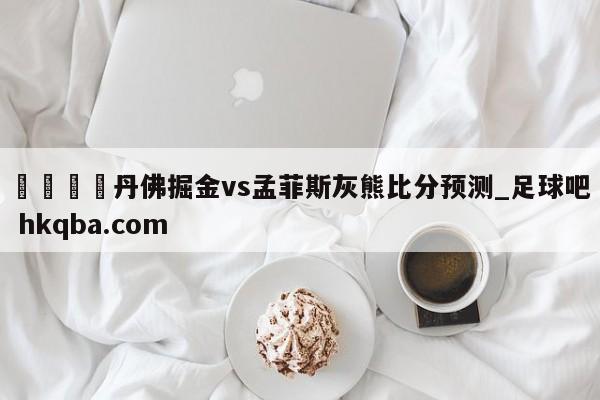 🍢丹佛掘金vs孟菲斯灰熊比分预测_足球吧 hkqba.com