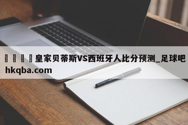 🍢皇家贝蒂斯VS西班牙人比分预测_足球吧 hkqba.com