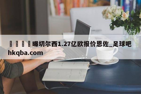 🍢曝切尔西1.27亿欧报价恩佐_足球吧 hkqba.com