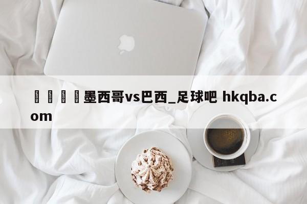 🍢墨西哥vs巴西_足球吧 hkqba.com