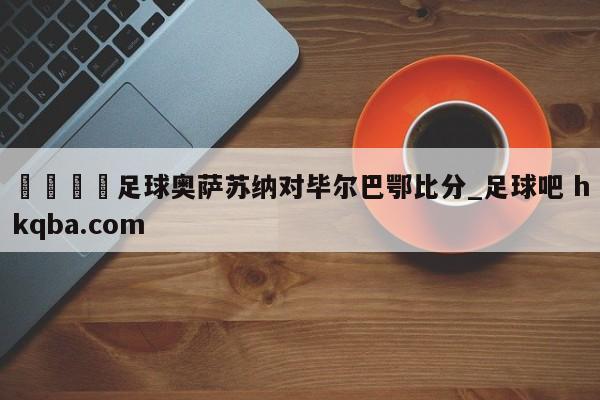 🍢足球奥萨苏纳对毕尔巴鄂比分_足球吧 hkqba.com