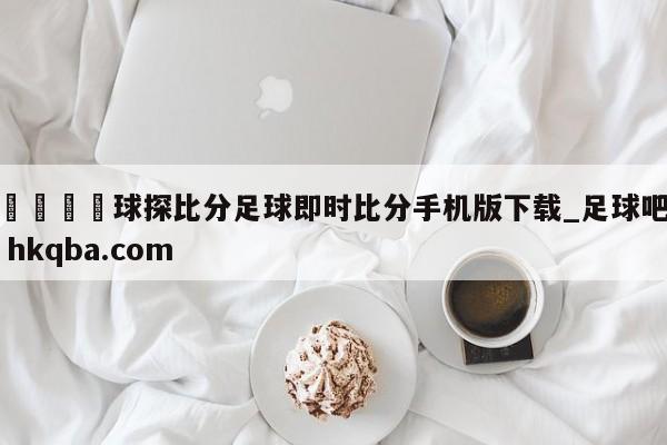 🍢球探比分足球即时比分手机版下载_足球吧 hkqba.com