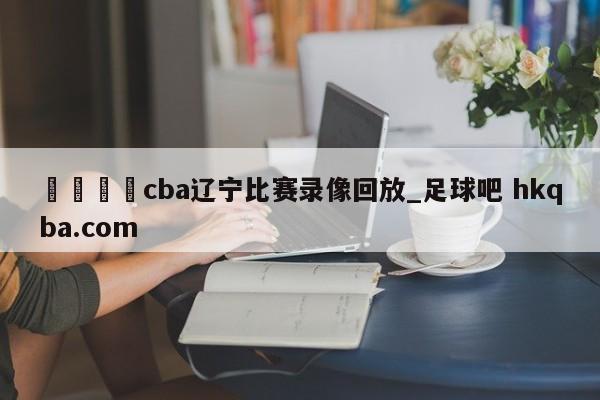 🍢cba辽宁比赛录像回放_足球吧 hkqba.com