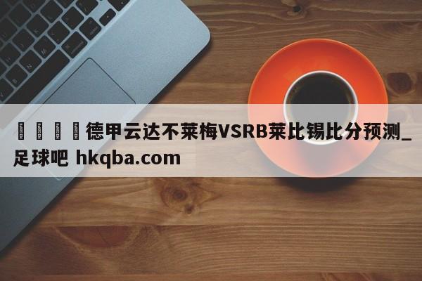 🍢德甲云达不莱梅VSRB莱比锡比分预测_足球吧 hkqba.com
