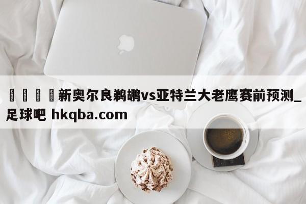 🍢新奥尔良鹈鹕vs亚特兰大老鹰赛前预测_足球吧 hkqba.com