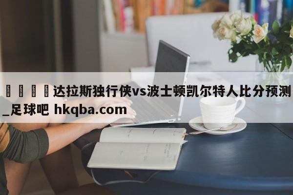 🍢达拉斯独行侠vs波士顿凯尔特人比分预测_足球吧 hkqba.com
