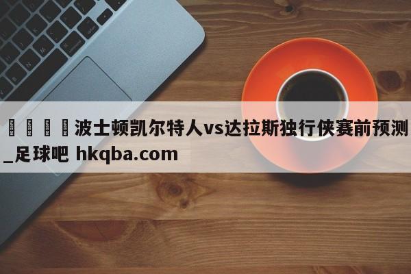 🍢波士顿凯尔特人vs达拉斯独行侠赛前预测_足球吧 hkqba.com