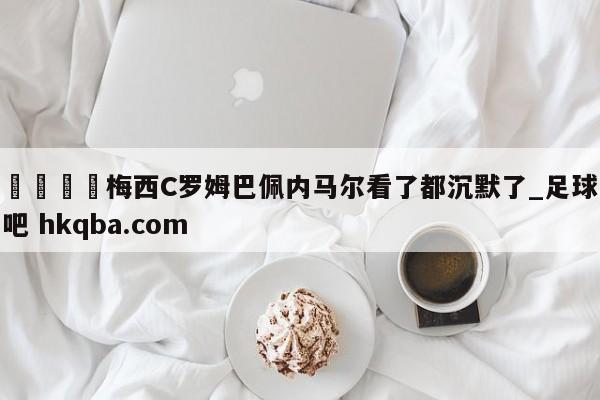 🍢梅西C罗姆巴佩内马尔看了都沉默了_足球吧 hkqba.com