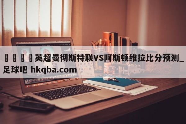 🍢英超曼彻斯特联VS阿斯顿维拉比分预测_足球吧 hkqba.com