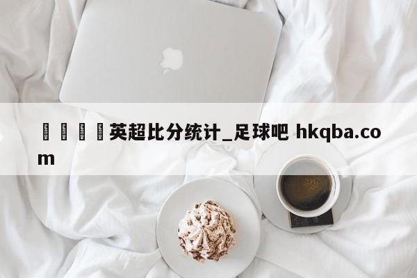 🍢英超比分统计_足球吧 hkqba.com