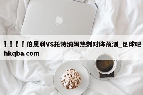 🍢伯恩利VS托特纳姆热刺对阵预测_足球吧 hkqba.com
