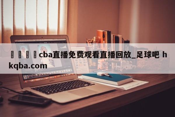 🍢cba直播免费观看直播回放_足球吧 hkqba.com