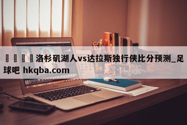 🍢洛杉矶湖人vs达拉斯独行侠比分预测_足球吧 hkqba.com