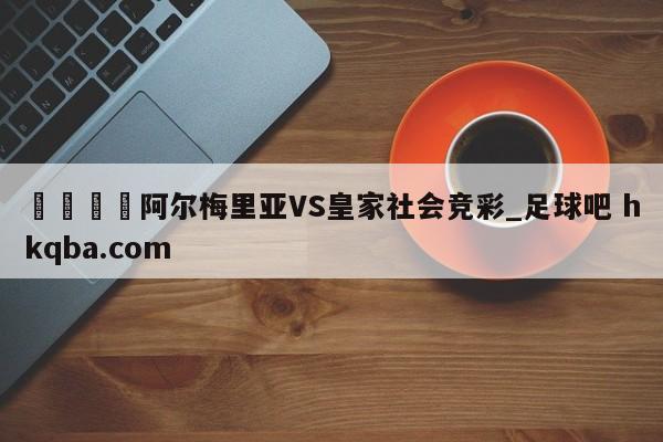 🍢阿尔梅里亚VS皇家社会竞彩_足球吧 hkqba.com