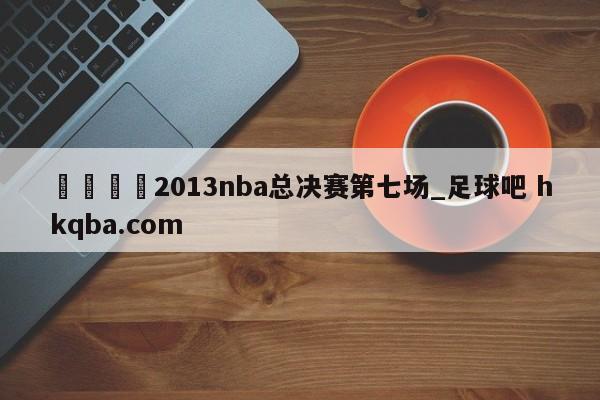 🍢2013nba总决赛第七场_足球吧 hkqba.com