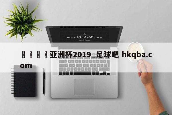 🍢亚洲杯2019_足球吧 hkqba.com