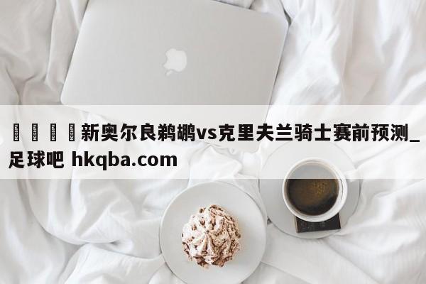 🍢新奥尔良鹈鹕vs克里夫兰骑士赛前预测_足球吧 hkqba.com