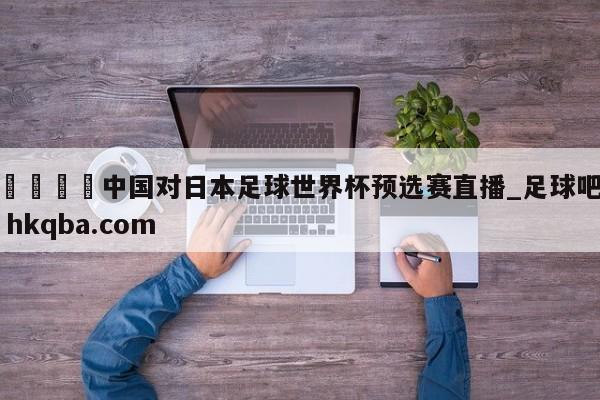 🍢中国对日本足球世界杯预选赛直播_足球吧 hkqba.com