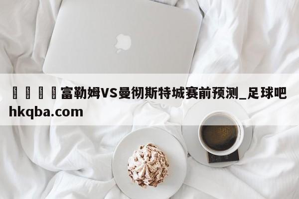 🍢富勒姆VS曼彻斯特城赛前预测_足球吧 hkqba.com
