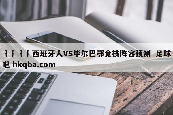 🍢西班牙人VS毕尔巴鄂竞技阵容预测_足球吧 hkqba.com