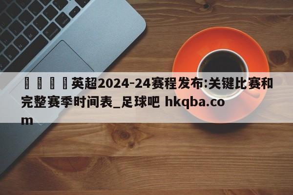 🍢英超2024-24赛程发布:关键比赛和完整赛季时间表_足球吧 hkqba.com