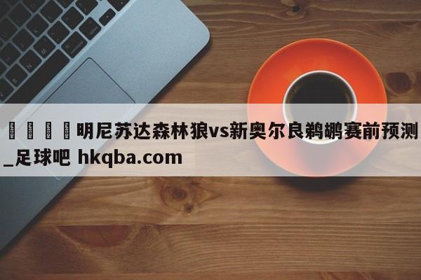 🍢明尼苏达森林狼vs新奥尔良鹈鹕赛前预测_足球吧 hkqba.com