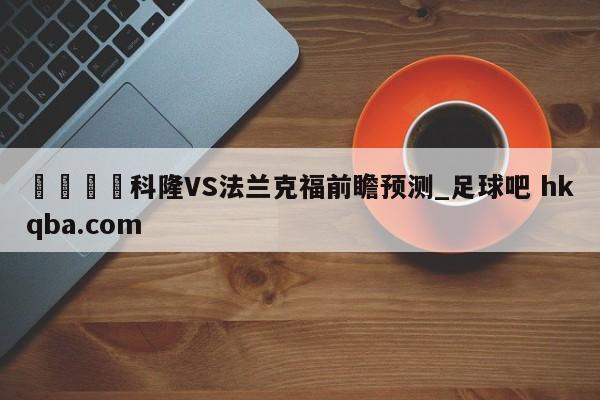 🍢科隆VS法兰克福前瞻预测_足球吧 hkqba.com