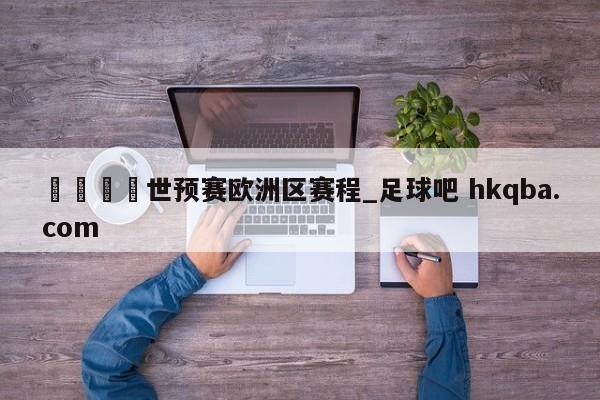 🍢世预赛欧洲区赛程_足球吧 hkqba.com