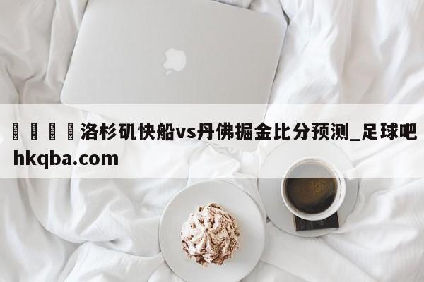 🍢洛杉矶快船vs丹佛掘金比分预测_足球吧 hkqba.com