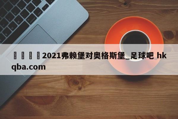 🍢2021弗赖堡对奥格斯堡_足球吧 hkqba.com