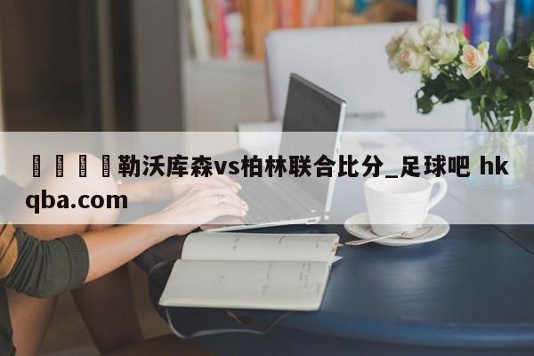 🍢勒沃库森vs柏林联合比分_足球吧 hkqba.com