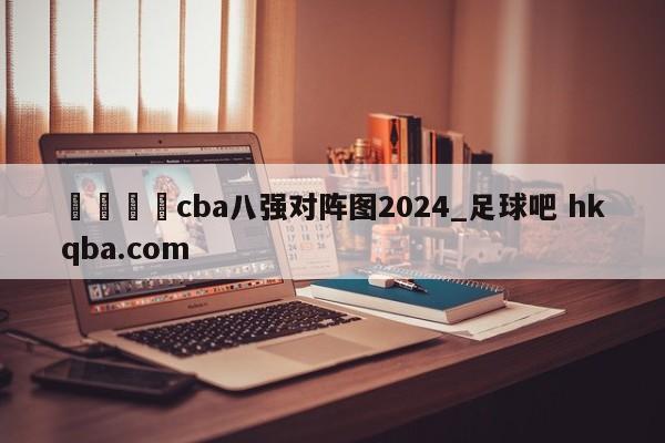 🍢cba八强对阵图2024_足球吧 hkqba.com