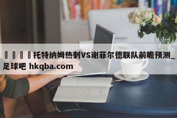 🍢托特纳姆热刺VS谢菲尔德联队前瞻预测_足球吧 hkqba.com
