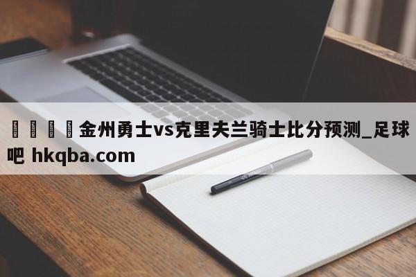 🍢金州勇士vs克里夫兰骑士比分预测_足球吧 hkqba.com