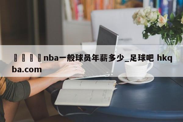 🍢nba一般球员年薪多少_足球吧 hkqba.com