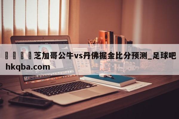 🍢芝加哥公牛vs丹佛掘金比分预测_足球吧 hkqba.com