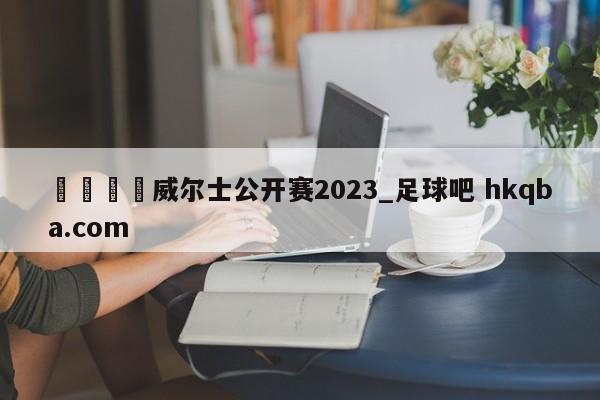 🍢威尔士公开赛2023_足球吧 hkqba.com